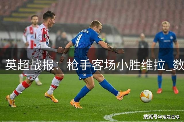 英超战报：枪手客场小胜维拉 数据对决呈现一边倒局面
